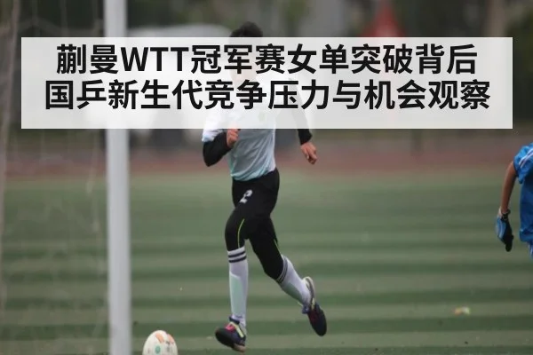 蒯曼WTT冠军赛女单突破背后 国乒新生代竞争压力与机会观察