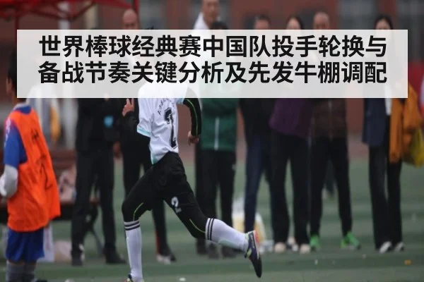 世界棒球经典赛中国队投手轮换与备战节奏关键分析及先发牛棚调配