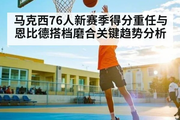 马克西76人新赛季得分重任与恩比德搭档磨合关键趋势分析